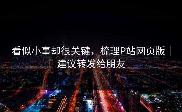 看似小事却很关键，梳理P站网页版｜建议转发给朋友