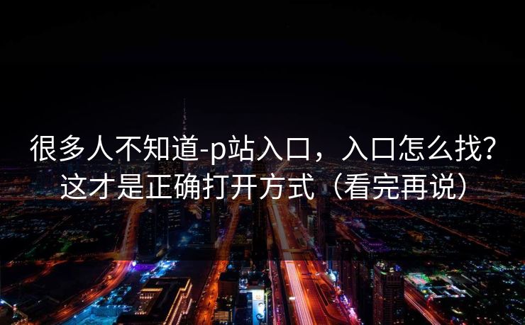 很多人不知道-p站入口，入口怎么找？这才是正确打开方式（看完再说）