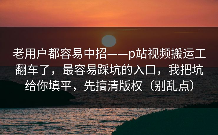 老用户都容易中招——p站视频搬运工翻车了，最容易踩坑的入口，我把坑给你填平，先搞清版权（别乱点）