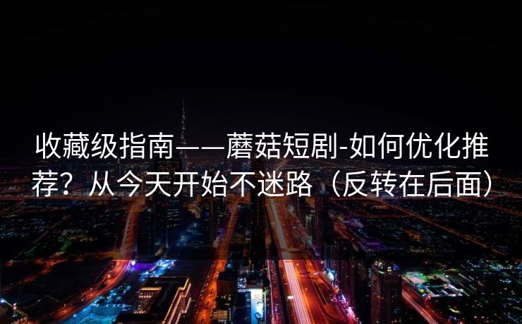 收藏级指南——蘑菇短剧-如何优化推荐？从今天开始不迷路（反转在后面）