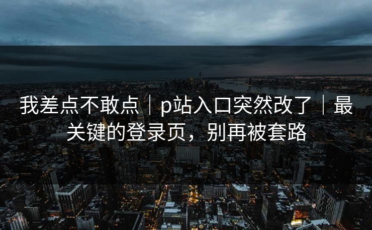 我差点不敢点｜p站入口突然改了｜最关键的登录页，别再被套路