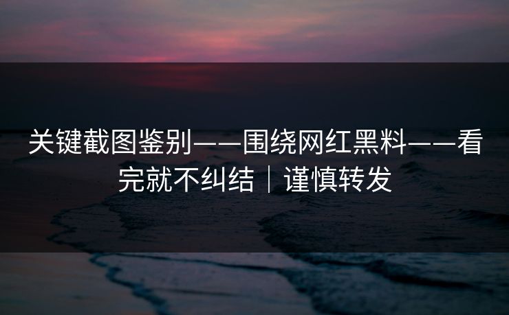 关键截图鉴别——围绕网红黑料——看完就不纠结｜谨慎转发