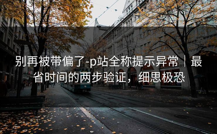 别再被带偏了-p站全称提示异常｜最省时间的两步验证，细思极恐