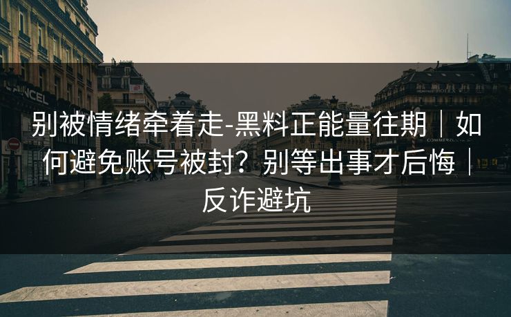 别被情绪牵着走-黑料正能量往期｜如何避免账号被封？别等出事才后悔｜反诈避坑