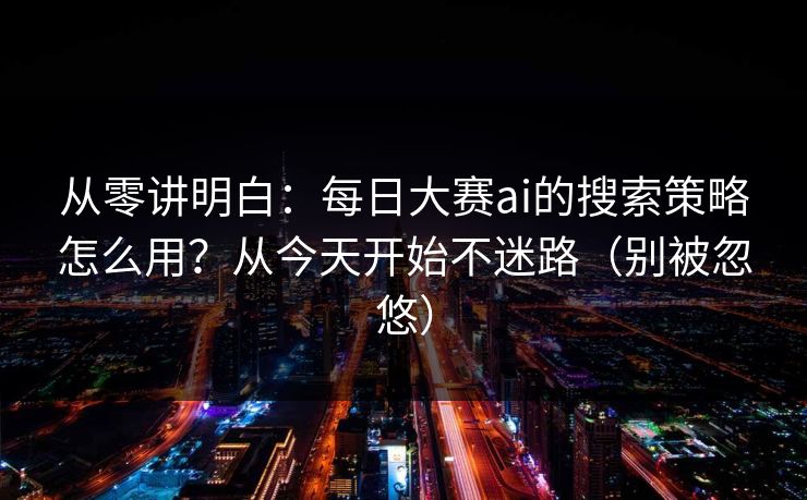 从零讲明白：每日大赛ai的搜索策略怎么用？从今天开始不迷路（别被忽悠）