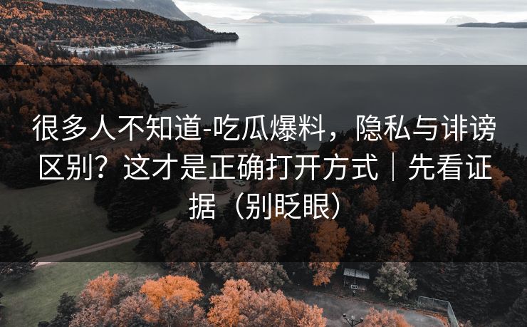 很多人不知道-吃瓜爆料，隐私与诽谤区别？这才是正确打开方式｜先看证据（别眨眼）