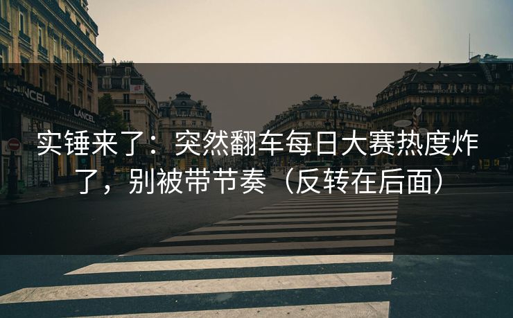 实锤来了：突然翻车每日大赛热度炸了，别被带节奏（反转在后面）