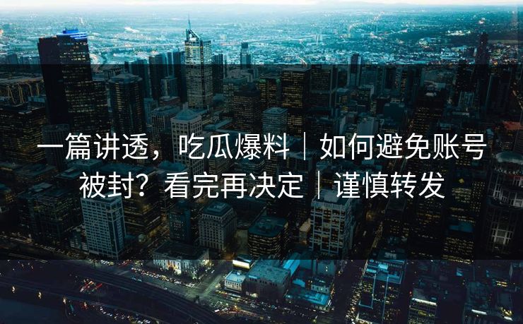 一篇讲透，吃瓜爆料｜如何避免账号被封？看完再决定｜谨慎转发
