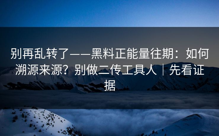 别再乱转了——黑料正能量往期：如何溯源来源？别做二传工具人｜先看证据