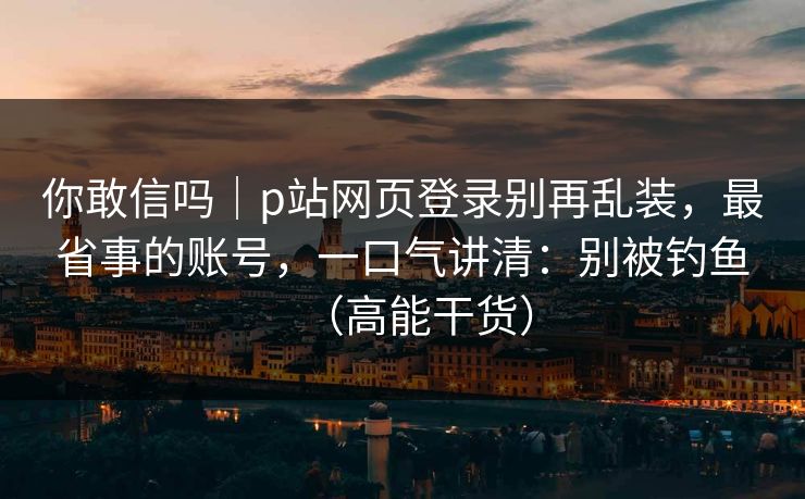 你敢信吗｜p站网页登录别再乱装，最省事的账号，一口气讲清：别被钓鱼（高能干货）