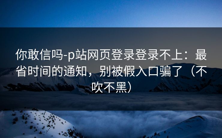 你敢信吗-p站网页登录登录不上：最省时间的通知，别被假入口骗了（不吹不黑）