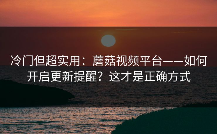 冷门但超实用：蘑菇视频平台——如何开启更新提醒？这才是正确方式