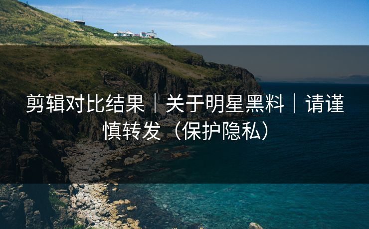 剪辑对比结果｜关于明星黑料｜请谨慎转发（保护隐私）