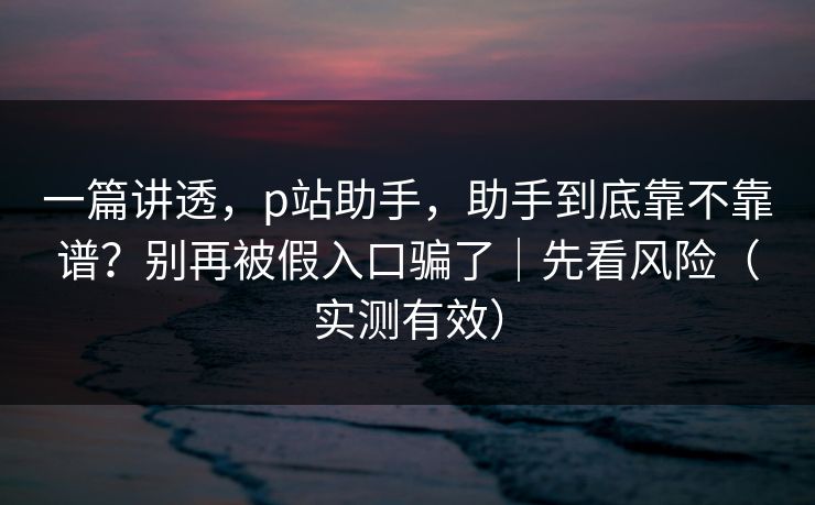 一篇讲透，p站助手，助手到底靠不靠谱？别再被假入口骗了｜先看风险（实测有效）