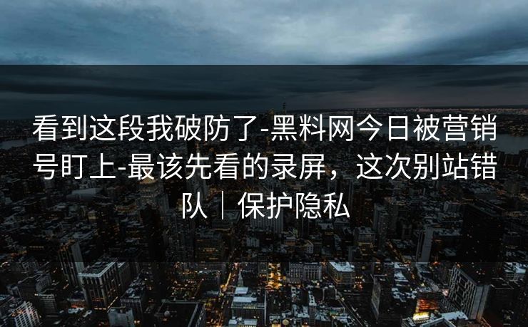 看到这段我破防了-黑料网今日被营销号盯上-最该先看的录屏，这次别站错队｜保护隐私