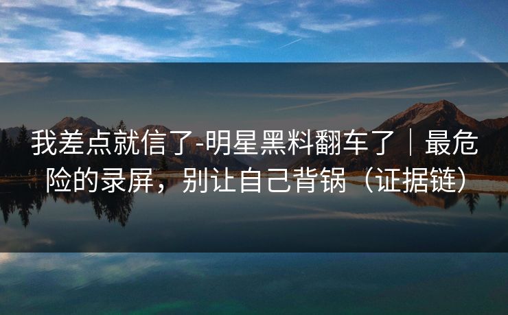 我差点就信了-明星黑料翻车了｜最危险的录屏，别让自己背锅（证据链）