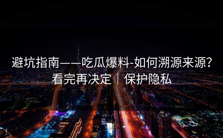 避坑指南——吃瓜爆料-如何溯源来源？看完再决定｜保护隐私