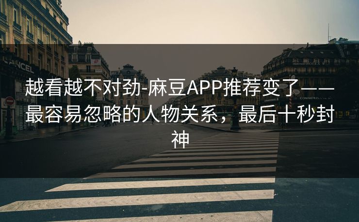 越看越不对劲-麻豆APP推荐变了——最容易忽略的人物关系，最后十秒封神