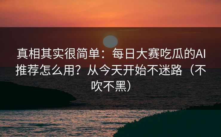 真相其实很简单：每日大赛吃瓜的AI推荐怎么用？从今天开始不迷路（不吹不黑）