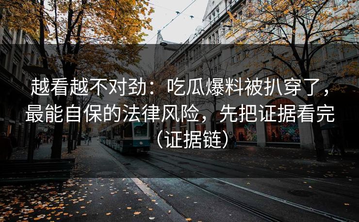 越看越不对劲：吃瓜爆料被扒穿了，最能自保的法律风险，先把证据看完（证据链）