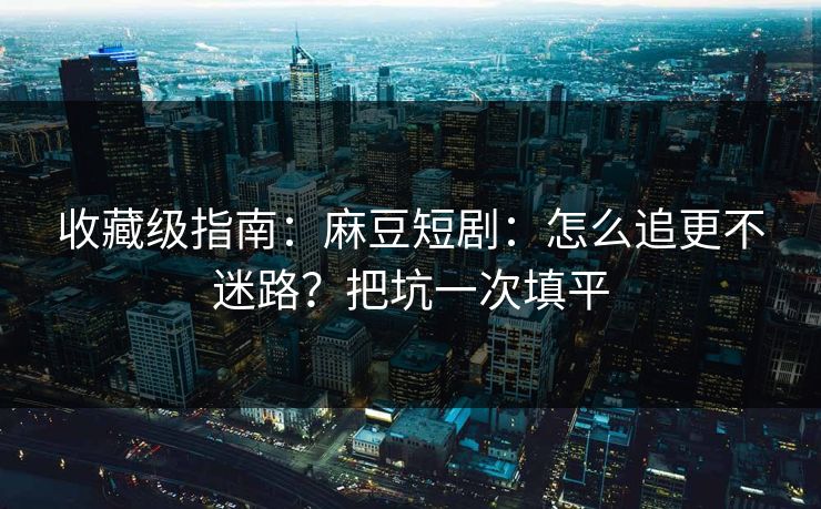 收藏级指南：麻豆短剧：怎么追更不迷路？把坑一次填平