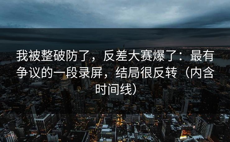 我被整破防了，反差大赛爆了：最有争议的一段录屏，结局很反转（内含时间线）