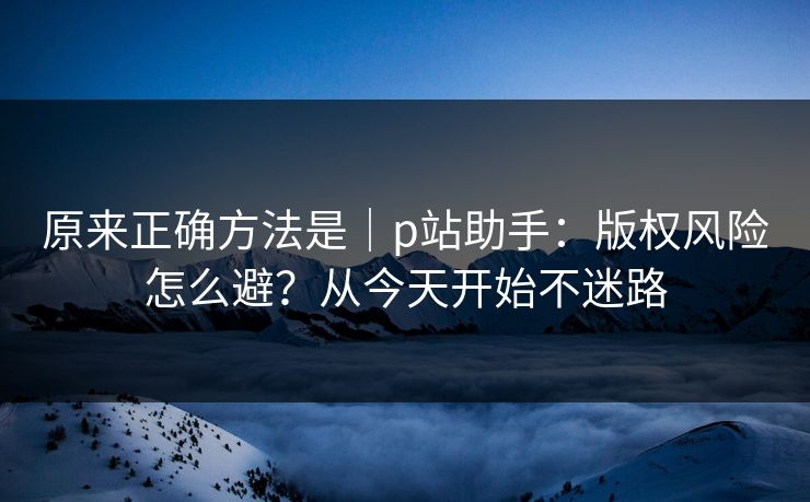 原来正确方法是｜p站助手：版权风险怎么避？从今天开始不迷路