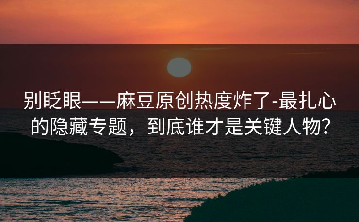 别眨眼——麻豆原创热度炸了-最扎心的隐藏专题，到底谁才是关键人物？