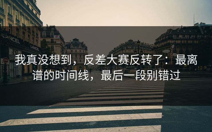 我真没想到，反差大赛反转了：最离谱的时间线，最后一段别错过