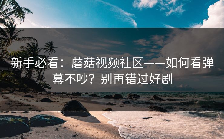新手必看：蘑菇视频社区——如何看弹幕不吵？别再错过好剧