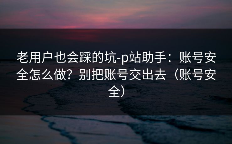 老用户也会踩的坑-p站助手：账号安全怎么做？别把账号交出去（账号安全）