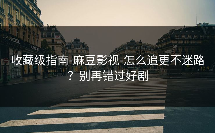 收藏级指南-麻豆影视-怎么追更不迷路？别再错过好剧