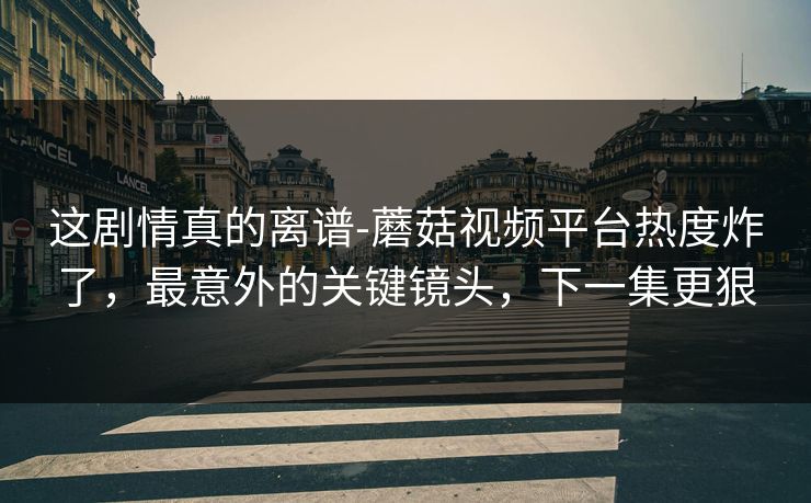 这剧情真的离谱-蘑菇视频平台热度炸了，最意外的关键镜头，下一集更狠