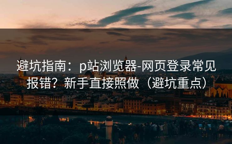 避坑指南：p站浏览器-网页登录常见报错？新手直接照做（避坑重点）