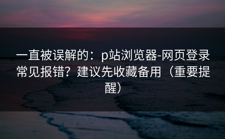 一直被误解的：p站浏览器-网页登录常见报错？建议先收藏备用（重要提醒）