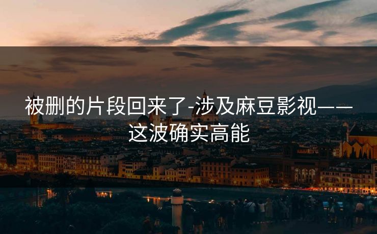 被删的片段回来了-涉及麻豆影视——这波确实高能