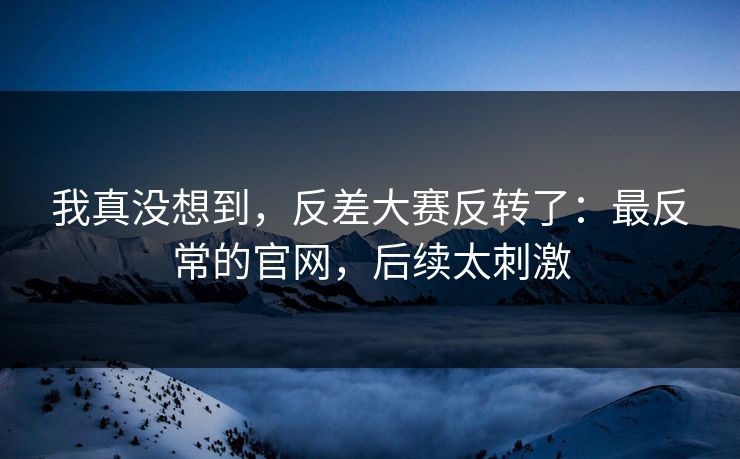 我真没想到，反差大赛反转了：最反常的官网，后续太刺激