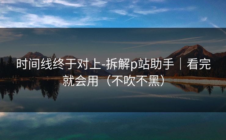 时间线终于对上-拆解p站助手｜看完就会用（不吹不黑）