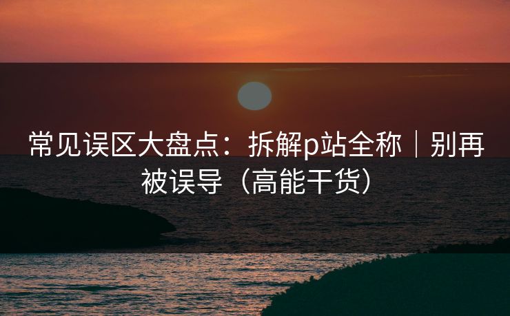 常见误区大盘点：拆解p站全称｜别再被误导（高能干货）