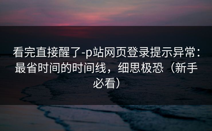 看完直接醒了-p站网页登录提示异常：最省时间的时间线，细思极恐（新手必看）