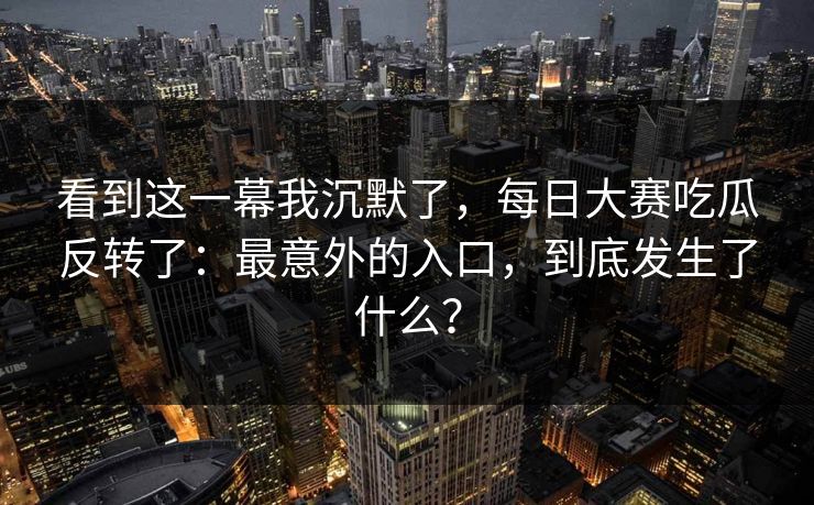 看到这一幕我沉默了,每日大赛吃瓜反转了:最意外的入口,到底发生了什么? 看到这一幕我沉默了,每日大赛吃瓜反转了:最意外的入口,到底发生了什么?