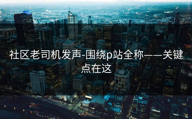 社区老司机发声-围绕p站全称——关键点在这