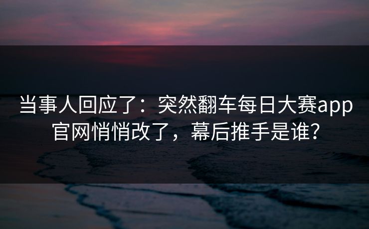 当事人回应了：突然翻车每日大赛app官网悄悄改了，幕后推手是谁？