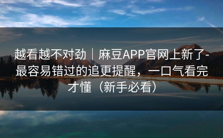 越看越不对劲｜麻豆APP官网上新了-最容易错过的追更提醒，一口气看完才懂（新手必看）