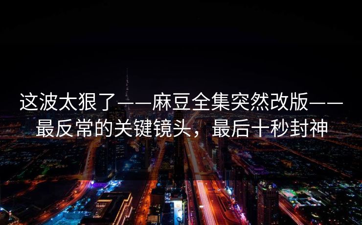 这波太狠了——麻豆全集突然改版——最反常的关键镜头，最后十秒封神