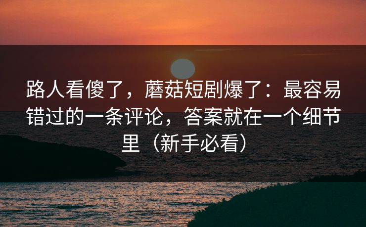 路人看傻了，蘑菇短剧爆了：最容易错过的一条评论，答案就在一个细节里（新手必看）
