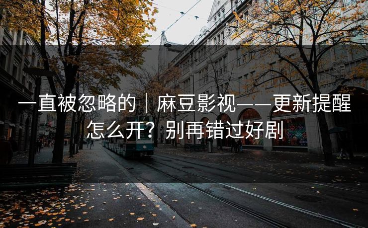 一直被忽略的｜麻豆影视——更新提醒怎么开？别再错过好剧