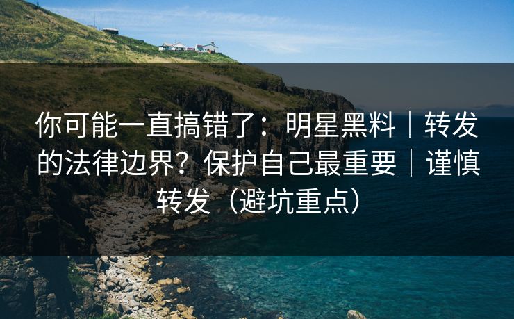 你可能一直搞错了：明星黑料｜转发的法律边界？保护自己最重要｜谨慎转发（避坑重点）
