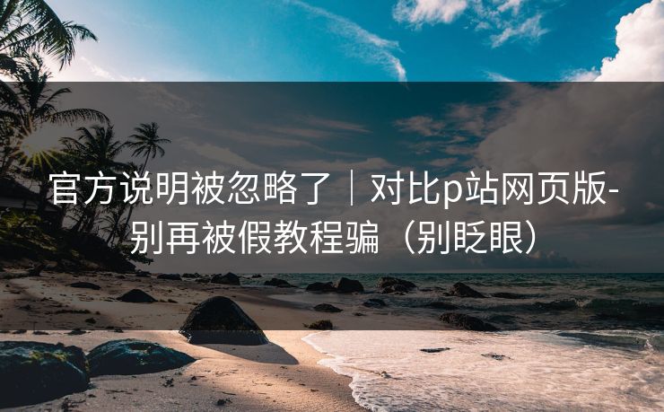 官方说明被忽略了|对比p站网页版-别再被假教程骗(别眨眼) 官方说明被忽略了|对比p站网页版-别再被假教程骗(别眨眼)