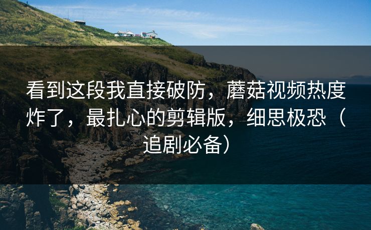 看到这段我直接破防，蘑菇视频热度炸了，最扎心的剪辑版，细思极恐（追剧必备）